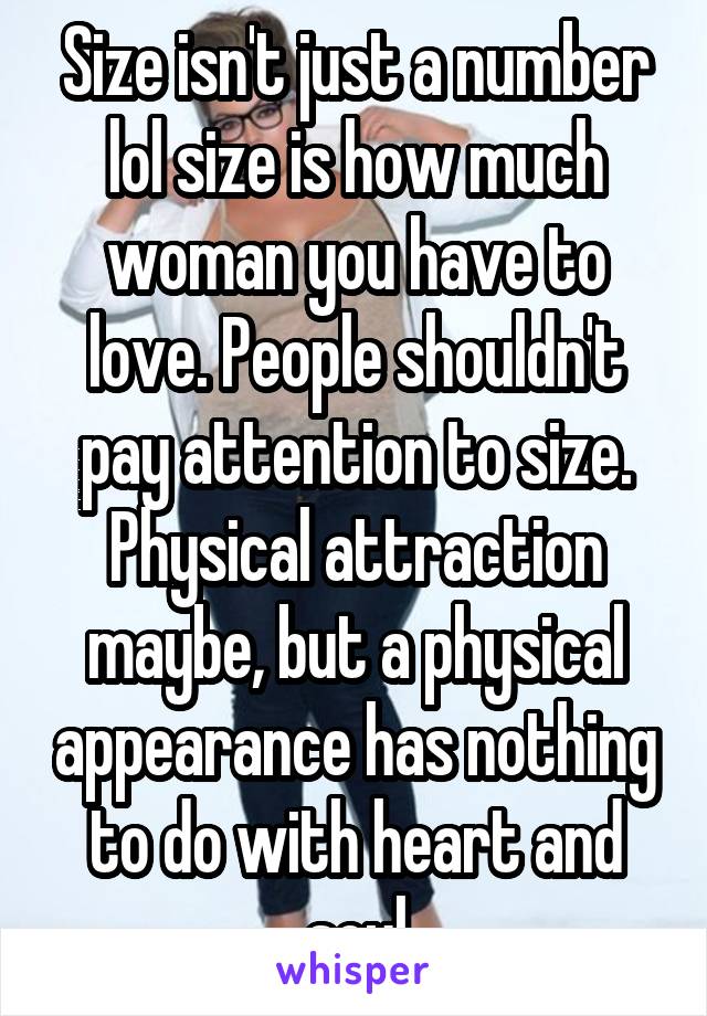 Size isn't just a number lol size is how much woman you have to love. People shouldn't pay attention to size. Physical attraction maybe, but a physical appearance has nothing to do with heart and soul