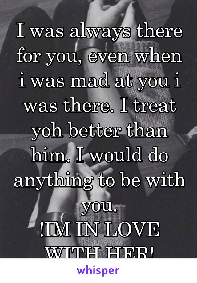 I was always there for you, even when i was mad at you i was there. I treat yoh better than him. I would do anything to be with you.
!IM IN LOVE WITH HER!