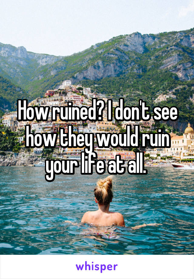 How ruined? I don't see how they would ruin your life at all. 