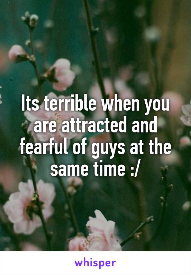 Its terrible when you are attracted and fearful of guys at the same time :/