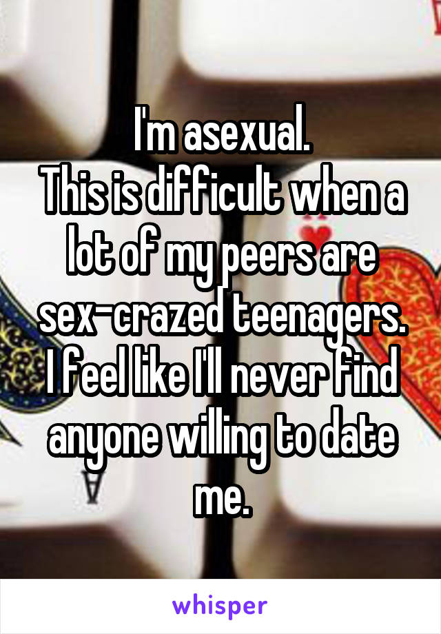 I'm asexual.
This is difficult when a lot of my peers are sex-crazed teenagers.
I feel like I'll never find anyone willing to date me.