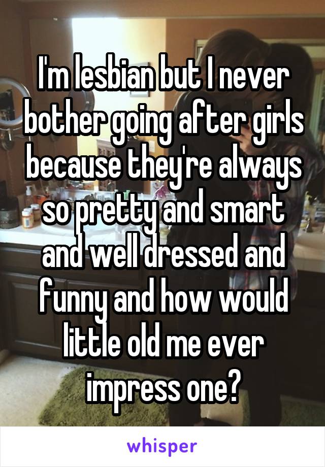 I'm lesbian but I never bother going after girls because they're always so pretty and smart and well dressed and funny and how would little old me ever impress one?