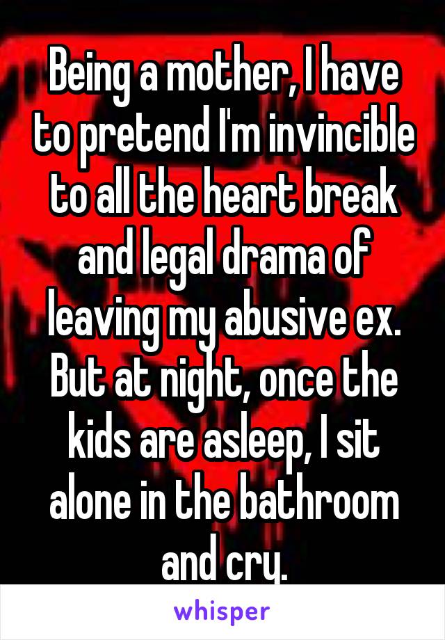 Being a mother, I have to pretend I'm invincible to all the heart break and legal drama of leaving my abusive ex. But at night, once the kids are asleep, I sit alone in the bathroom and cry.