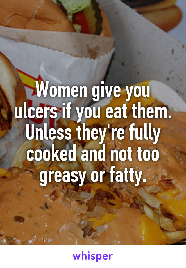 Women give you ulcers if you eat them. Unless they're fully cooked and not too greasy or fatty.