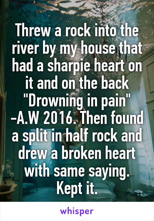 Threw a rock into the river by my house that had a sharpie heart on it and on the back "Drowning in pain" -A.W 2016. Then found a split in half rock and drew a broken heart with same saying. Kept it.