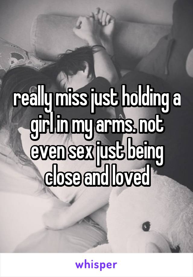 really miss just holding a girl in my arms. not even sex just being close and loved