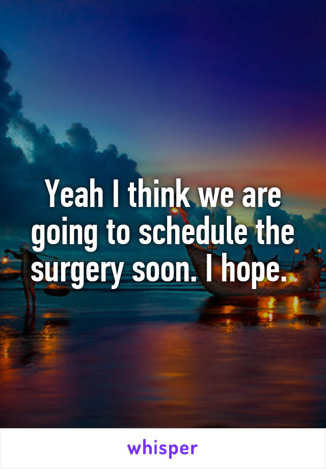 Yeah I think we are going to schedule the surgery soon. I hope. 