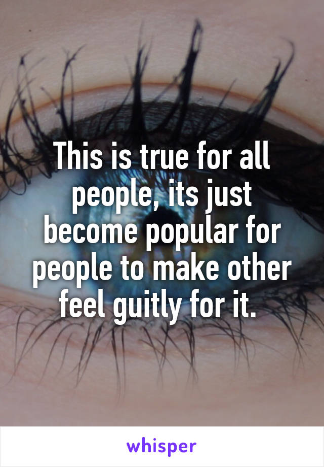 This is true for all people, its just become popular for people to make other feel guitly for it. 