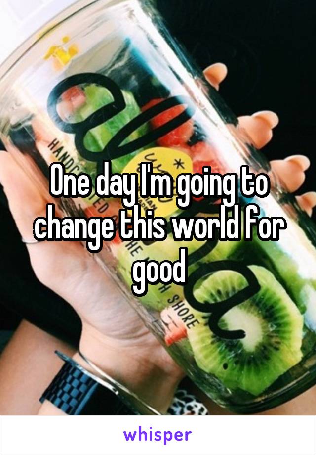 One day I'm going to change this world for good