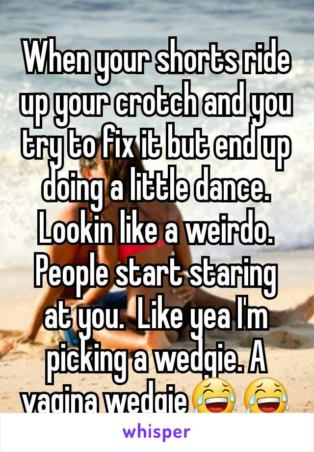 When your shorts ride up your crotch and you try to fix it but end up doing a little dance. Lookin like a weirdo. People start staring at you.  Like yea I'm picking a wedgie. A vagina wedgie😂😂