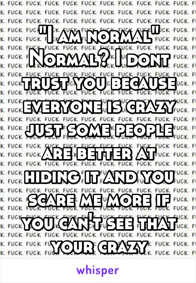 "I am normal" Normal? I dont trust you because everyone is crazy just some people are better at hiding it and you scare me more if you can't see that your crazy