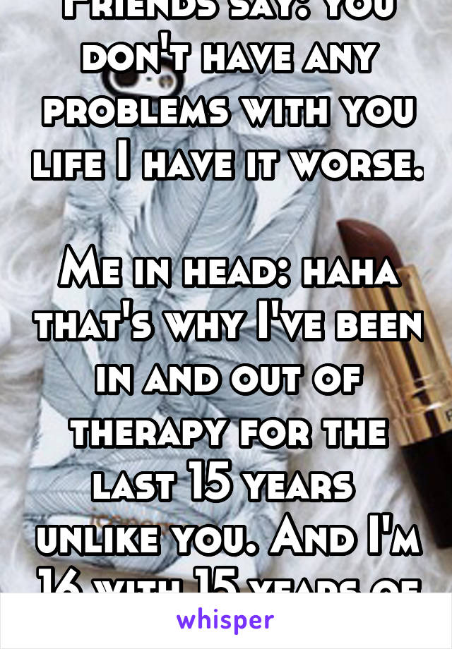 Friends say: you don't have any problems with you life I have it worse. 
Me in head: haha that's why I've been in and out of therapy for the last 15 years  unlike you. And I'm 16 with 15 years of help