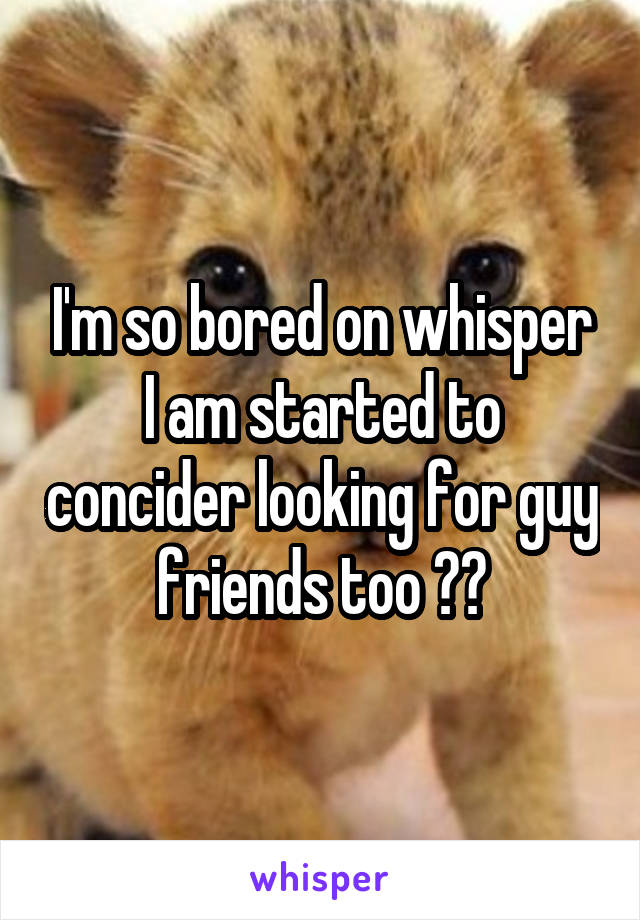 I'm so bored on whisper I am started to concider looking for guy friends too 🙊🙈