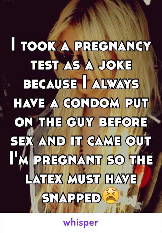 I took a pregnancy test as a joke because I always have a condom put on the guy before sex and it came out I'm pregnant so the latex must have snapped😫