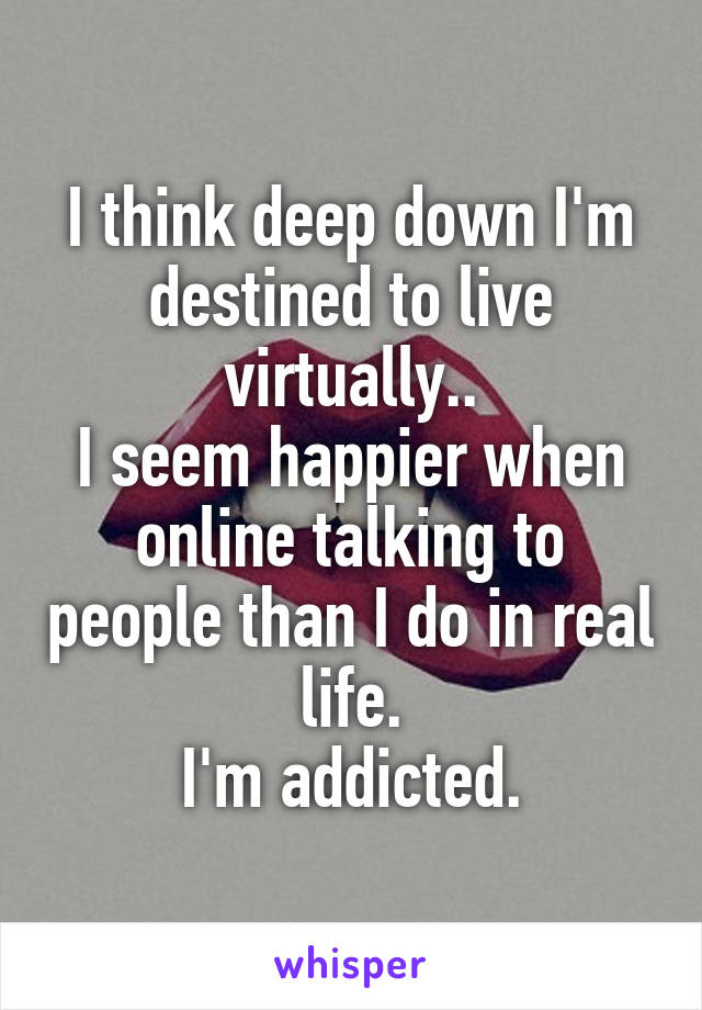 I think deep down I'm destined to live virtually..
I seem happier when online talking to people than I do in real life.
I'm addicted.