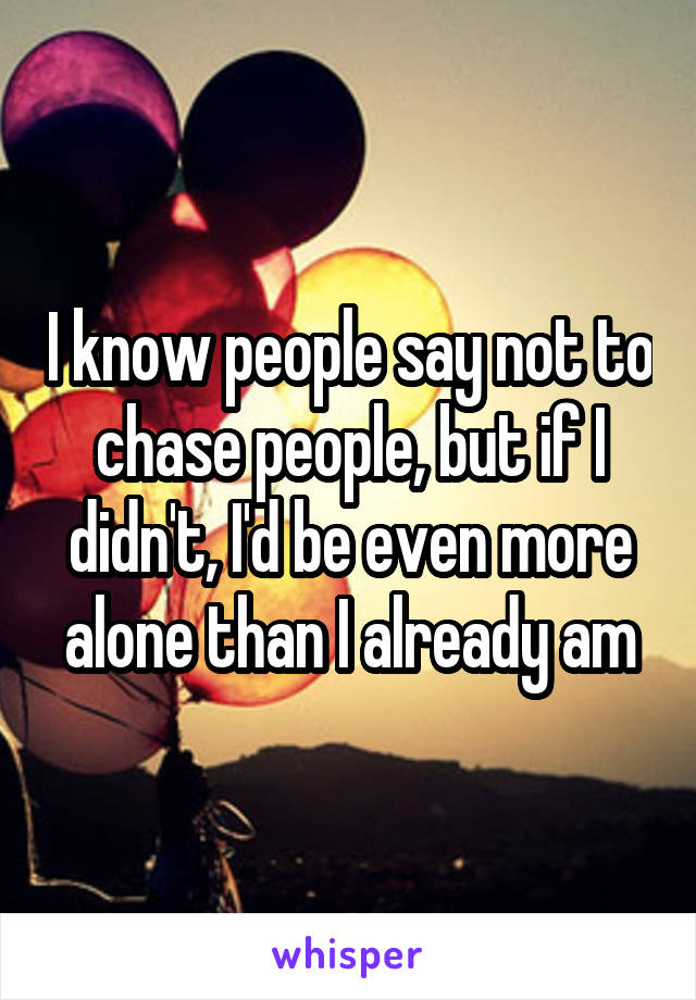 I know people say not to chase people, but if I didn't, I'd be even more alone than I already am