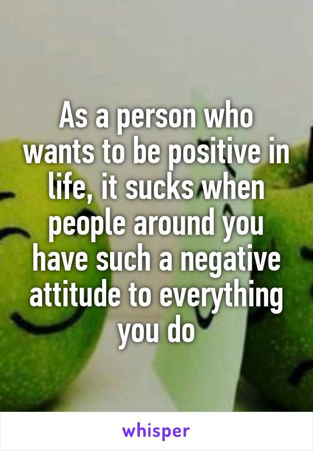 As a person who wants to be positive in life, it sucks when people around you have such a negative attitude to everything you do