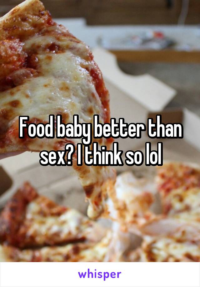 Food baby better than sex? I think so lol