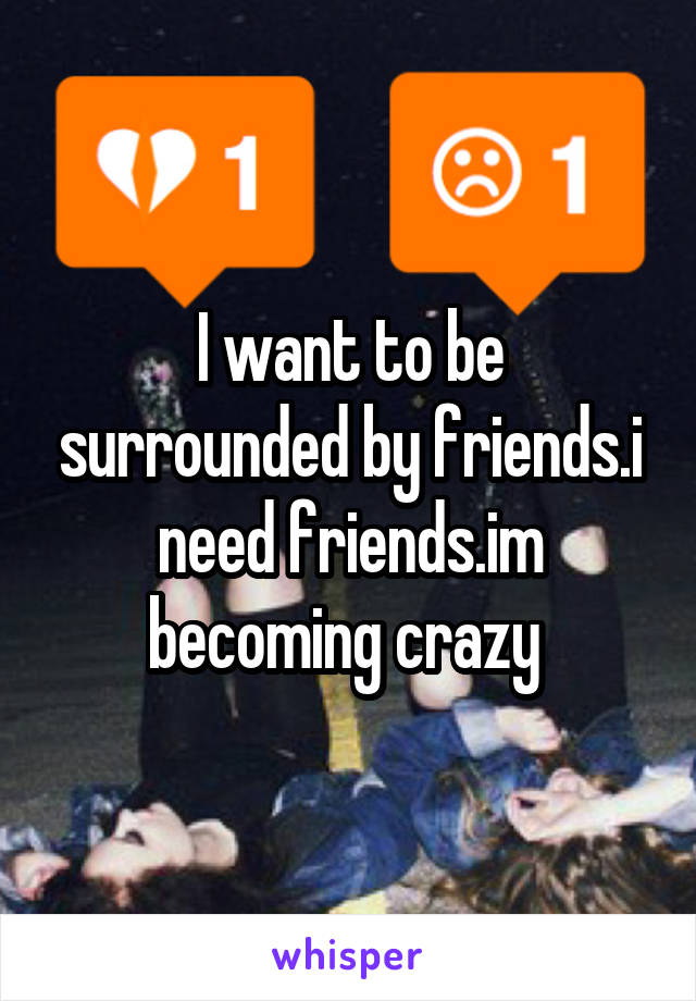 I want to be surrounded by friends.i need friends.im becoming crazy 