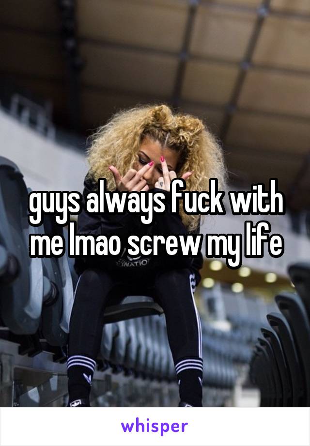 guys always fuck with me lmao screw my life