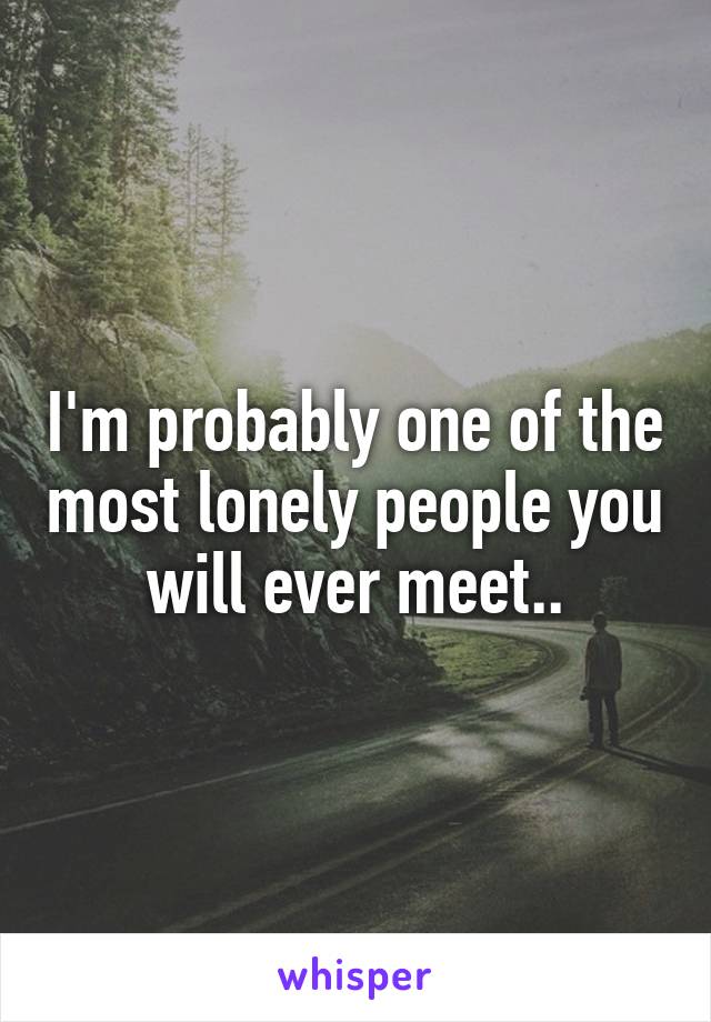 I'm probably one of the most lonely people you will ever meet..