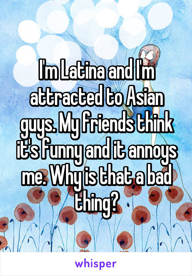 I'm Latina and I'm attracted to Asian guys. My friends think it's funny and it annoys me. Why is that a bad thing?