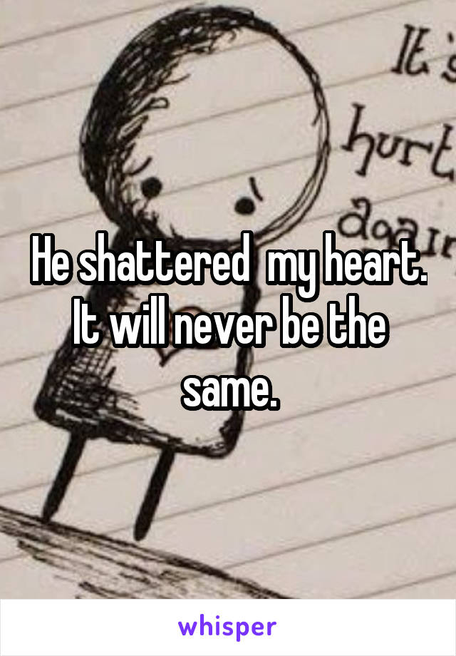 He shattered  my heart. It will never be the same.