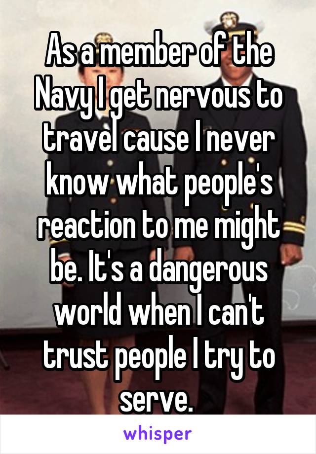 As a member of the Navy I get nervous to travel cause I never know what people's reaction to me might be. It's a dangerous world when I can't trust people I try to serve. 