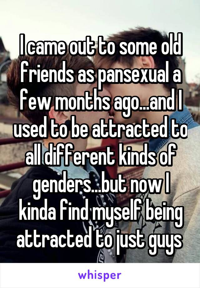 I came out to some old friends as pansexual a few months ago...and I used to be attracted to all different kinds of genders...but now I kinda find myself being attracted to just guys 