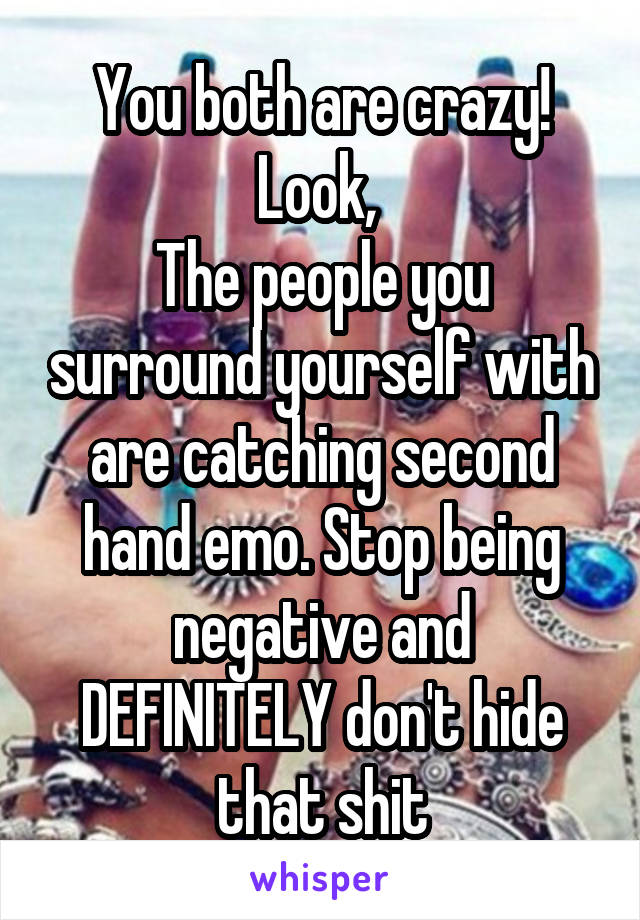 You both are crazy! Look, 
The people you surround yourself with are catching second hand emo. Stop being negative and DEFINITELY don't hide that shit