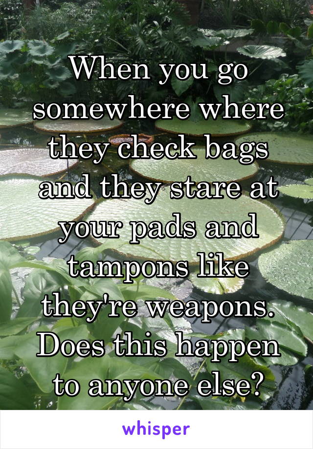 When you go somewhere where they check bags and they stare at your pads and tampons like they're weapons. Does this happen to anyone else?