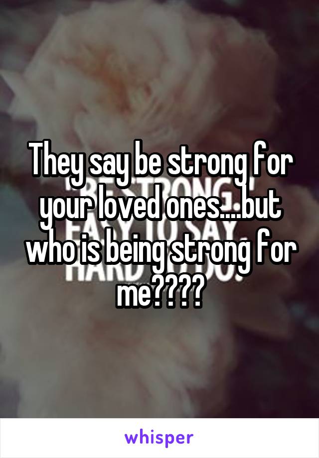 They say be strong for your loved ones....but who is being strong for me????