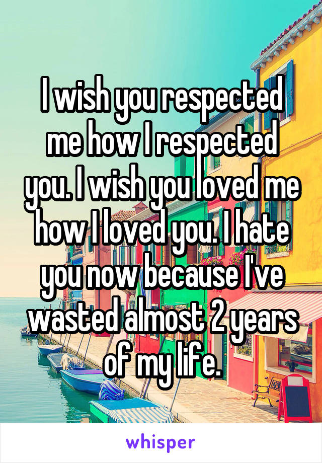 I wish you respected me how I respected you. I wish you loved me how I loved you. I hate you now because I've wasted almost 2 years of my life.