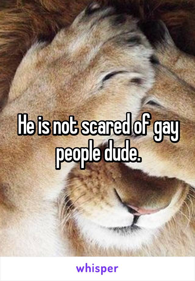 He is not scared of gay people dude.