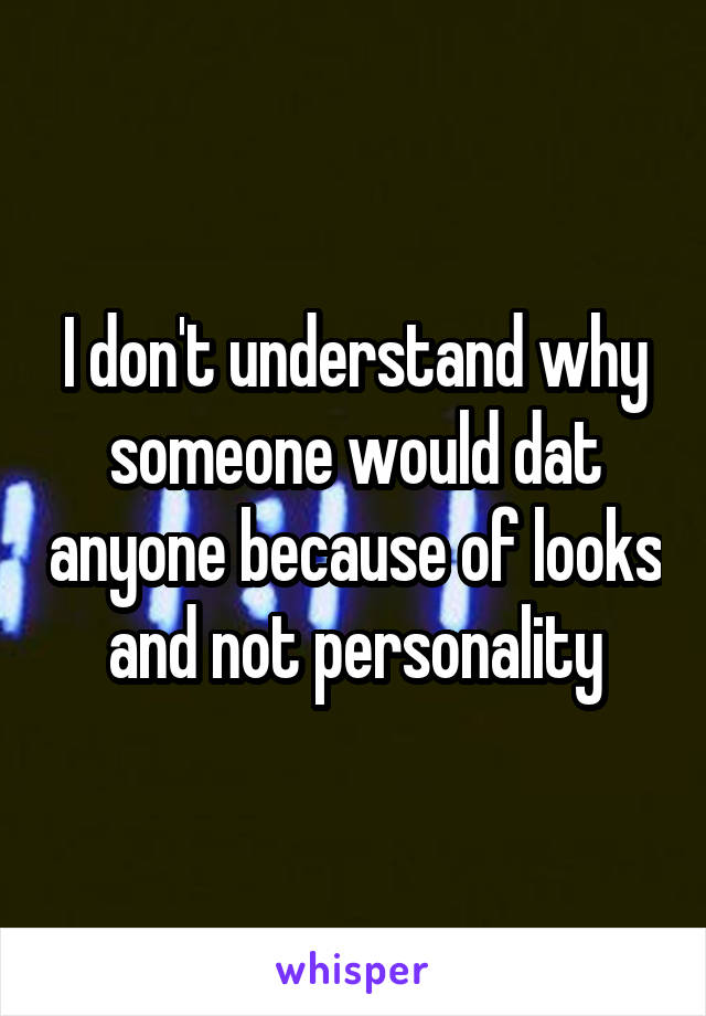 I don't understand why someone would dat anyone because of looks and not personality