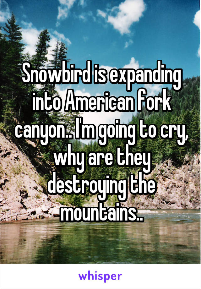 Snowbird is expanding into American fork canyon.. I'm going to cry, why are they destroying the mountains..