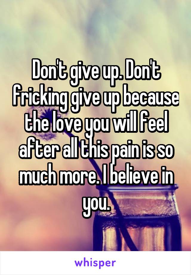 Don't give up. Don't fricking give up because the love you will feel after all this pain is so much more. I believe in you.