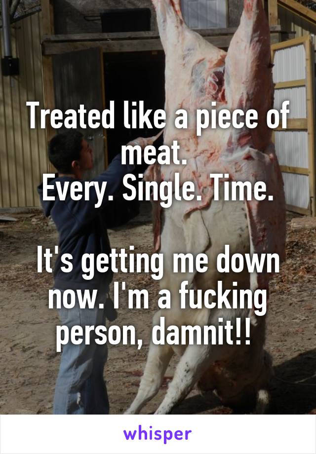 Treated like a piece of meat. 
Every. Single. Time.

It's getting me down now. I'm a fucking person, damnit!! 