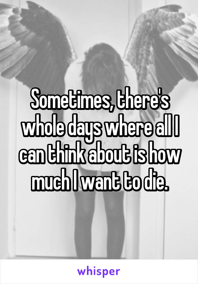 Sometimes, there's whole days where all I can think about is how much I want to die.