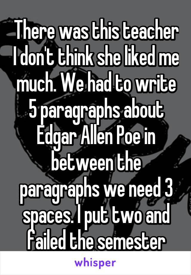 There was this teacher I don't think she liked me much. We had to write 5 paragraphs about Edgar Allen Poe in between the paragraphs we need 3 spaces. I put two and failed the semester