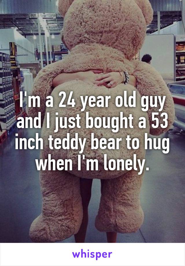 I'm a 24 year old guy and I just bought a 53 inch teddy bear to hug when I'm lonely.