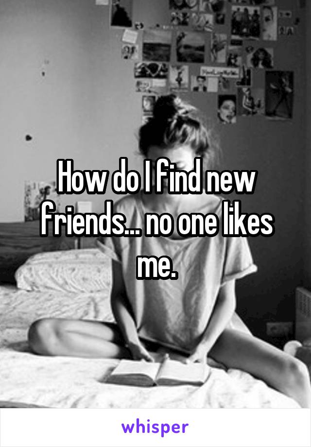 How do I find new friends... no one likes me.