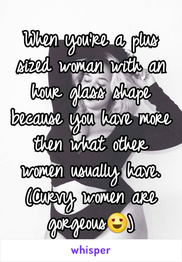 When you're a plus sized woman with an hour glass shape because you have more then what other women usually have. (Curvy women are gorgeous😍)