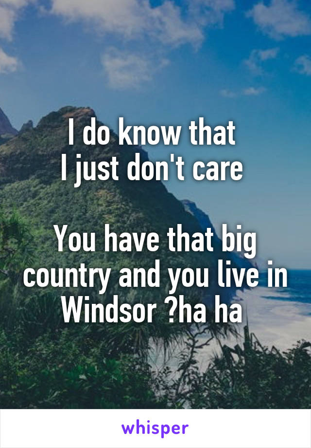 I do know that 
I just don't care 

You have that big country and you live in Windsor ?ha ha 