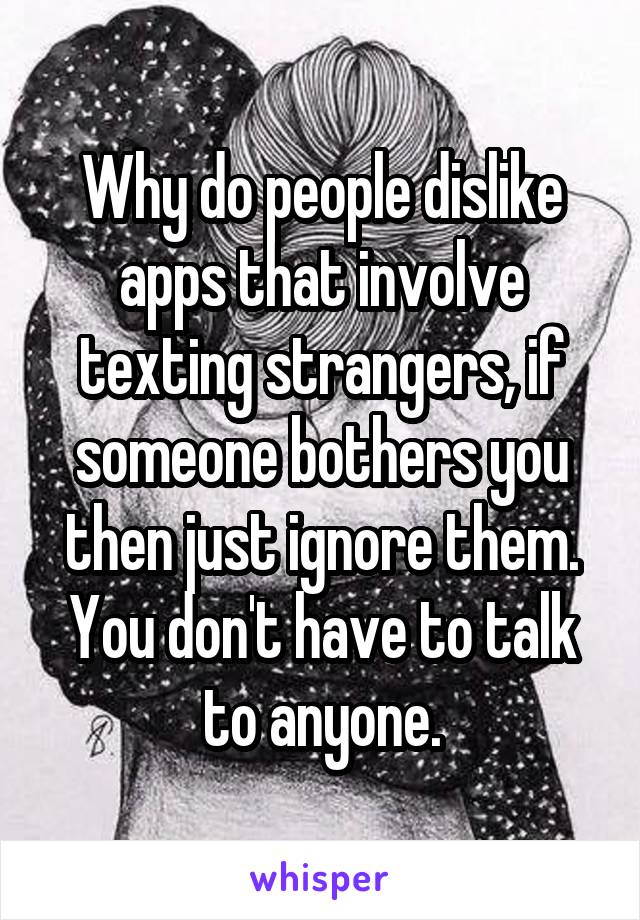 Why do people dislike apps that involve texting strangers, if someone bothers you then just ignore them. You don't have to talk to anyone.