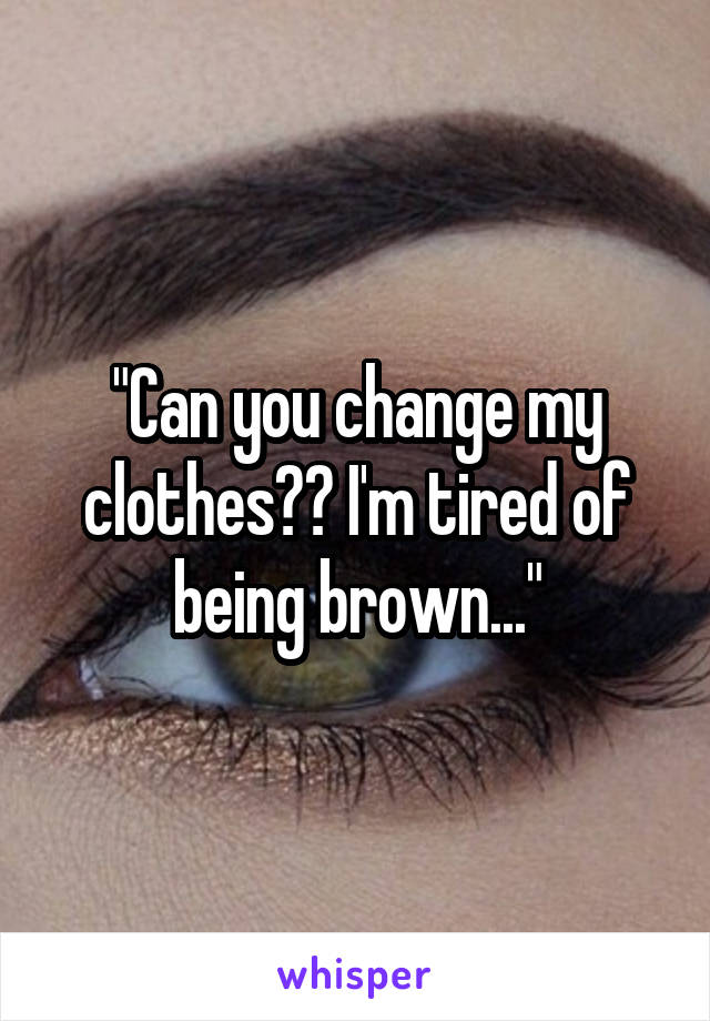 "Can you change my clothes?? I'm tired of being brown..."