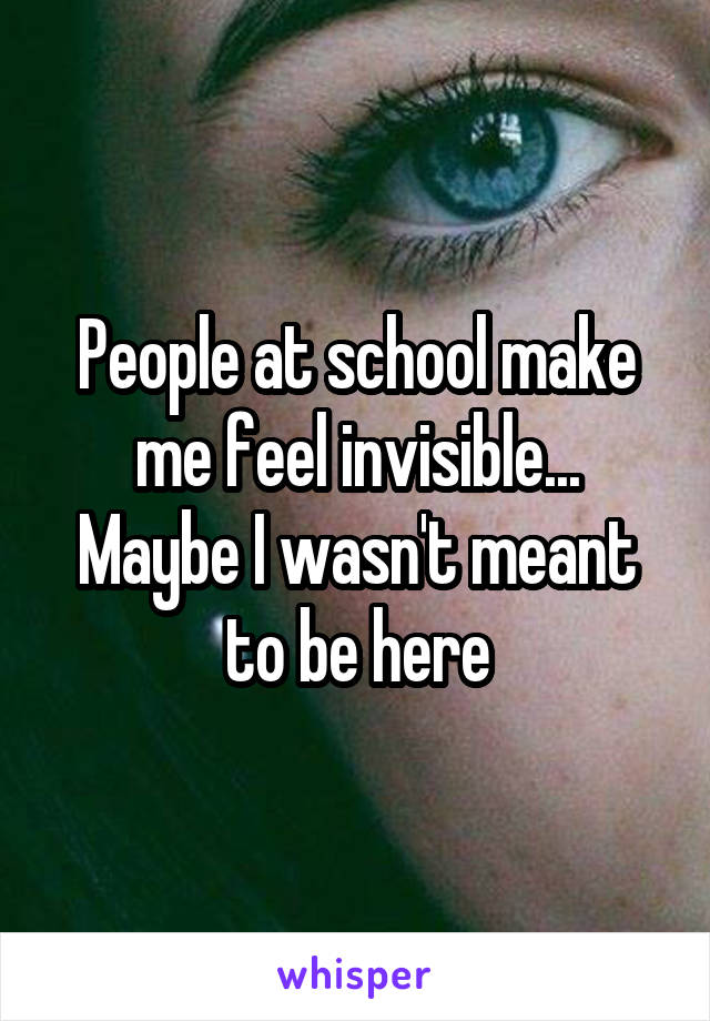 People at school make me feel invisible...
Maybe I wasn't meant to be here