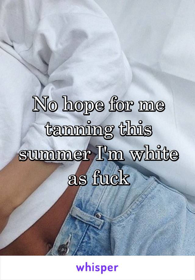 No hope for me tanning this summer I'm white as fuck