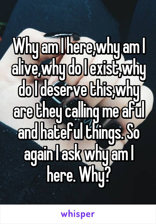 Why am I here,why am I alive,why do I exist,why do I deserve this,why are they calling me aful and hateful things. So again I ask why am I here. Why?