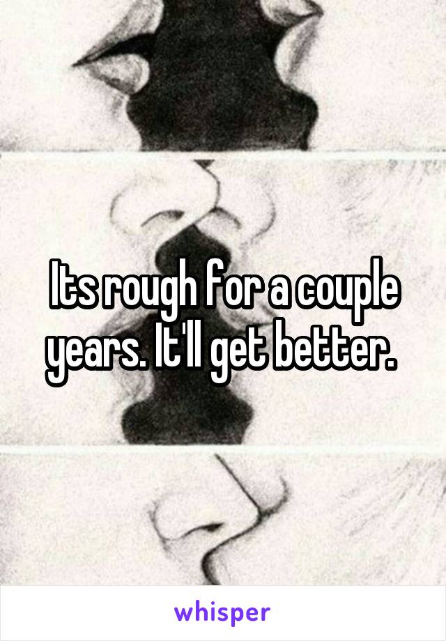 Its rough for a couple years. It'll get better. 